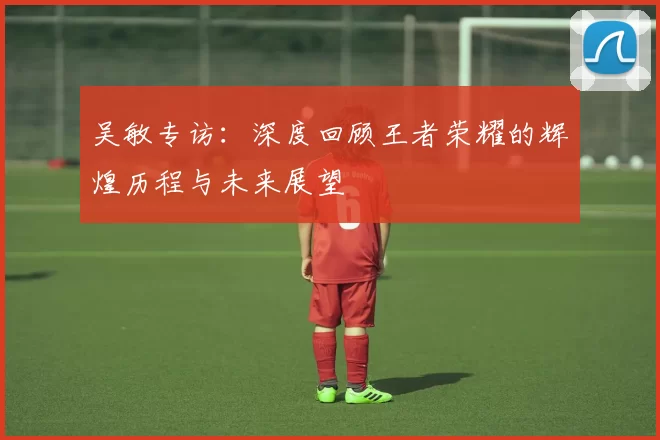 吴敏专访:深度回顾王者荣耀的辉煌历程与未来展望
