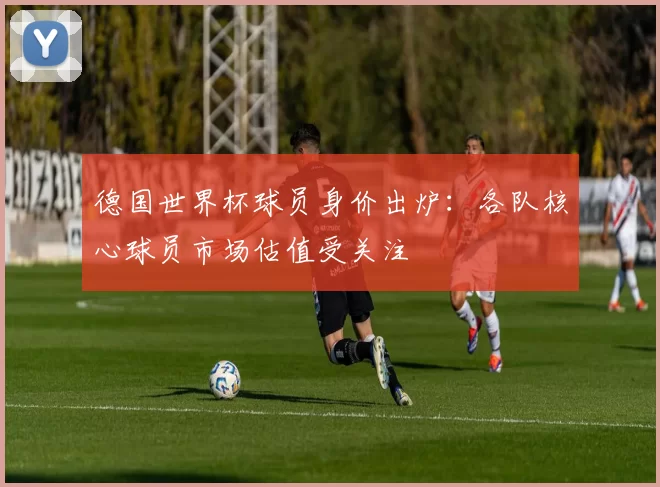 德国世界杯球员身价出炉:各队核心球员市场估值受关注