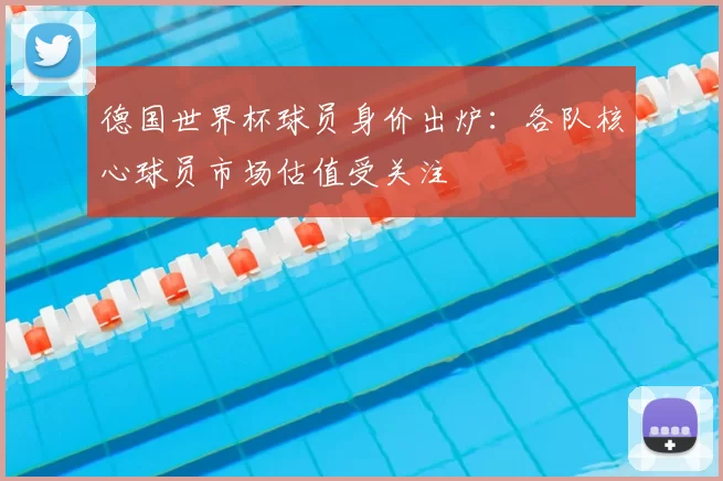 德国世界杯球员身价出炉:各队核心球员市场估值受关注