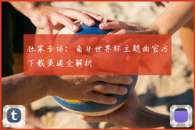 独家专访:南非世界杯主题曲官方下载渠道全解析