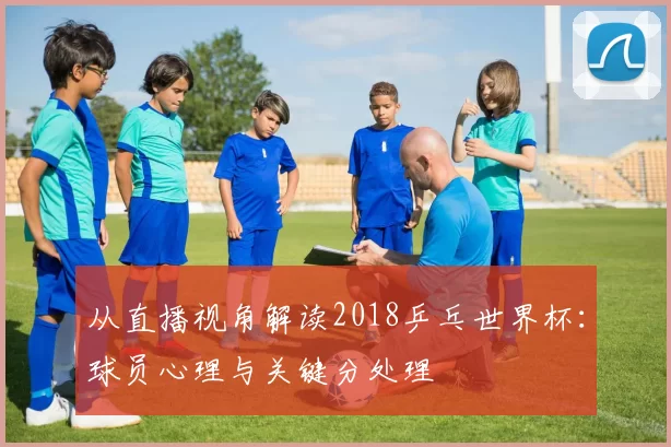 从直播视角解读2018乒乓世界杯:球员心理与关键分处理