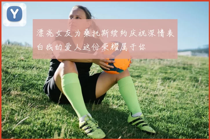 漂亮女友为桑托斯续约庆祝深情表白我的爱人这份荣耀属于你