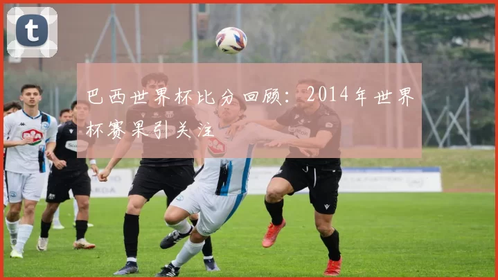 巴西世界杯比分回顾：2014年世界杯赛果引关注