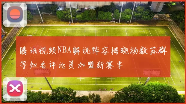 腾讯视频NBA解说阵容揭晓杨毅苏群等知名评论员加盟新赛季