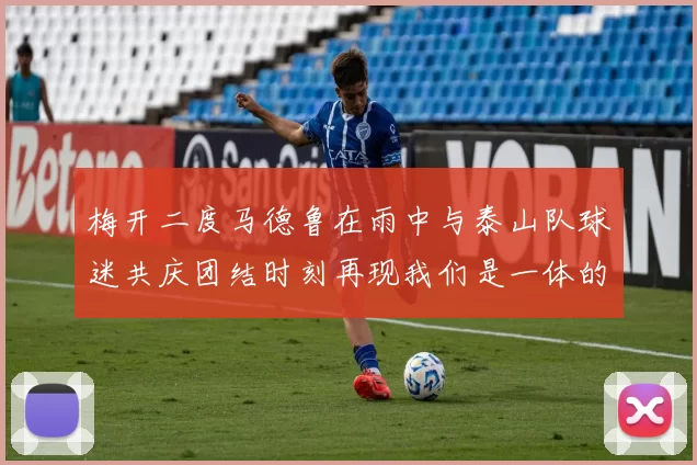 梅开二度马德鲁在雨中与泰山队球迷共庆团结时刻再现我们是一体的精神