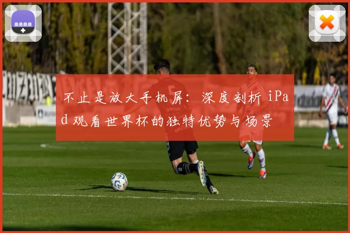 不止是放大手机屏：深度剖析 iPad 观看世界杯的独特优势与场景