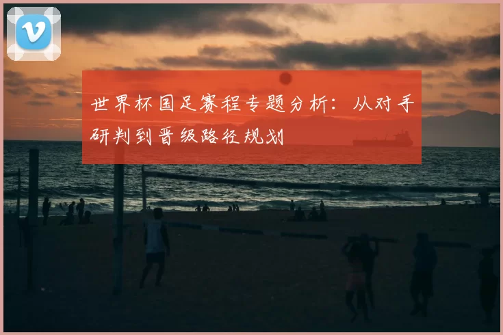 世界杯国足赛程专题分析：从对手研判到晋级路径规划