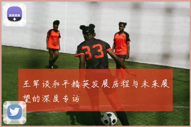 王军谈和平精英发展历程与未来展望的深度专访