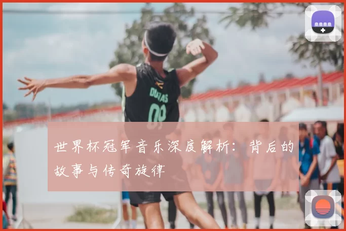 世界杯冠军音乐深度解析:背后的故事与传奇旋律