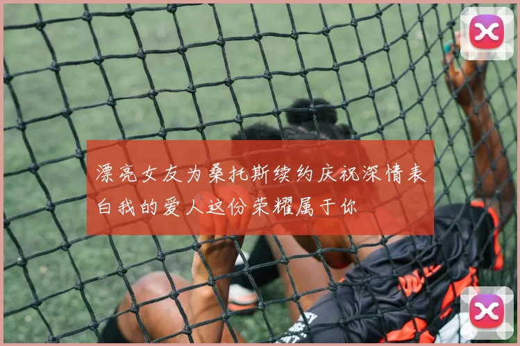 漂亮女友为桑托斯续约庆祝深情表白我的爱人这份荣耀属于你