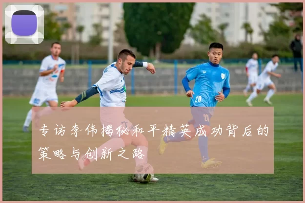 专访李伟揭秘和平精英成功背后的策略与创新之路