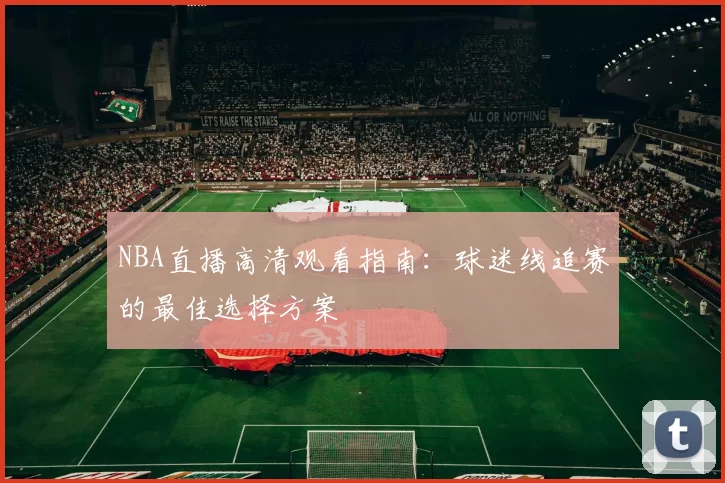 NBA直播高清观看指南:球迷线追赛的最佳选择方案