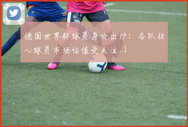 德国世界杯球员身价出炉:各队核心球员市场估值受关注_1