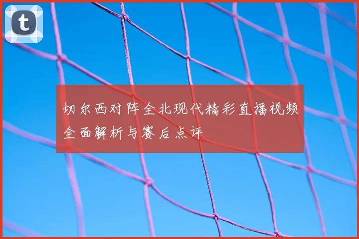 切尔西对阵全北现代精彩直播视频全面解析与赛后点评