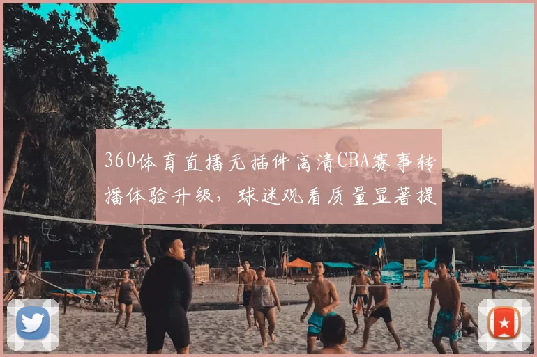 360体育直播无插件高清CBA赛事转播体验升级，球迷观看质量显著提升