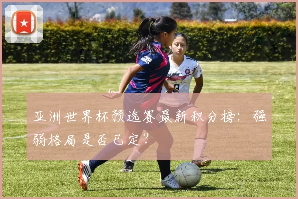 亚洲世界杯预选赛最新积分榜:强弱格局是否已定?