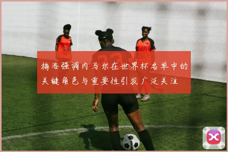 梅洛强调内马尔在世界杯名单中的关键角色与重要性引发广泛关注
