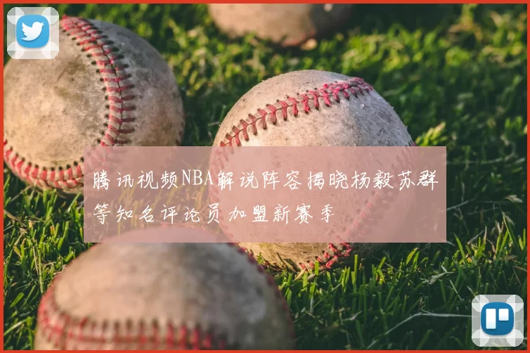 腾讯视频NBA解说阵容揭晓杨毅苏群等知名评论员加盟新赛季