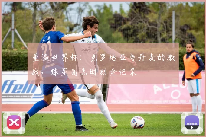 重温世界杯：克罗地亚与丹麦的激战，球星高光时刻全记录