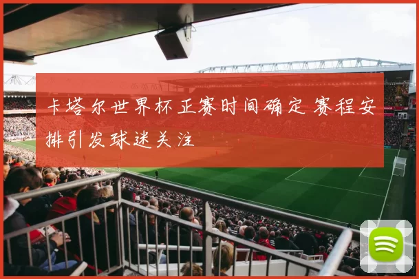 卡塔尔世界杯正赛时间确定 赛程安排引发球迷关注