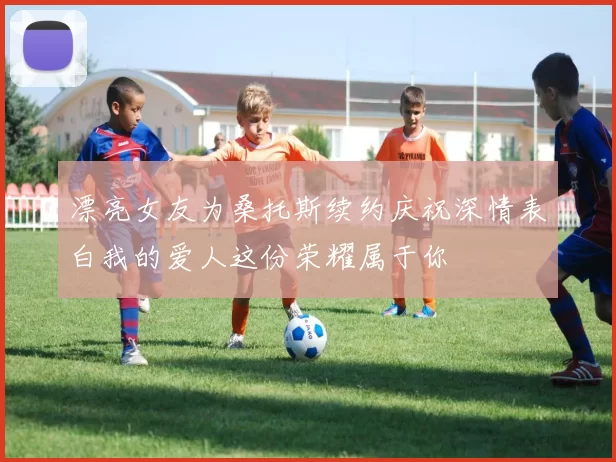 漂亮女友为桑托斯续约庆祝深情表白我的爱人这份荣耀属于你