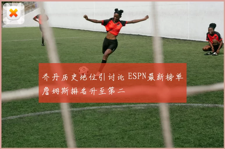 乔丹历史地位引讨论 ESPN最新榜单詹姆斯排名升至第二