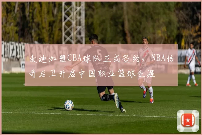 麦迪加盟CBA球队正式签约，NBA传奇后卫开启中国职业篮球生涯