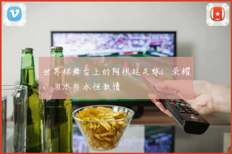 世界杯舞台上的阿根廷足球:荣耀、泪水与永恒激情