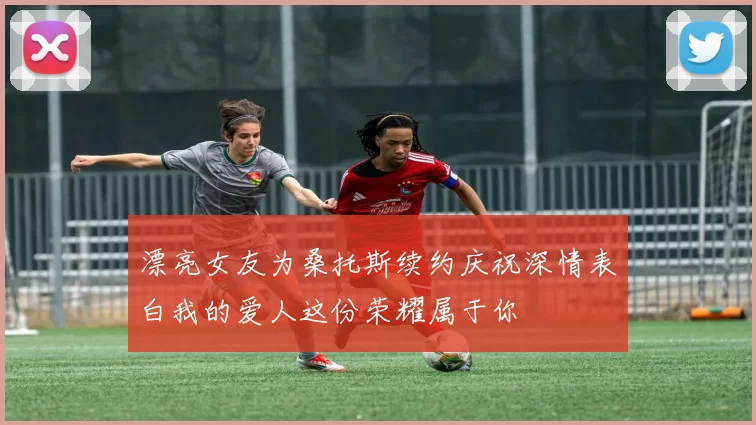 漂亮女友为桑托斯续约庆祝深情表白我的爱人这份荣耀属于你