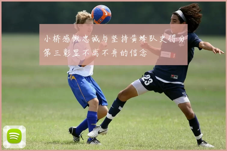 小桥感慨忠诚与坚持黄蜂队史得分第三彰显不离不弃的信念
