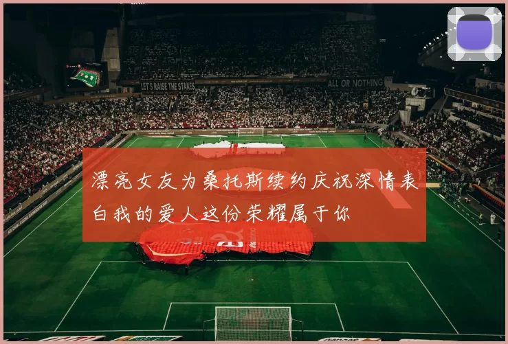 漂亮女友为桑托斯续约庆祝深情表白我的爱人这份荣耀属于你