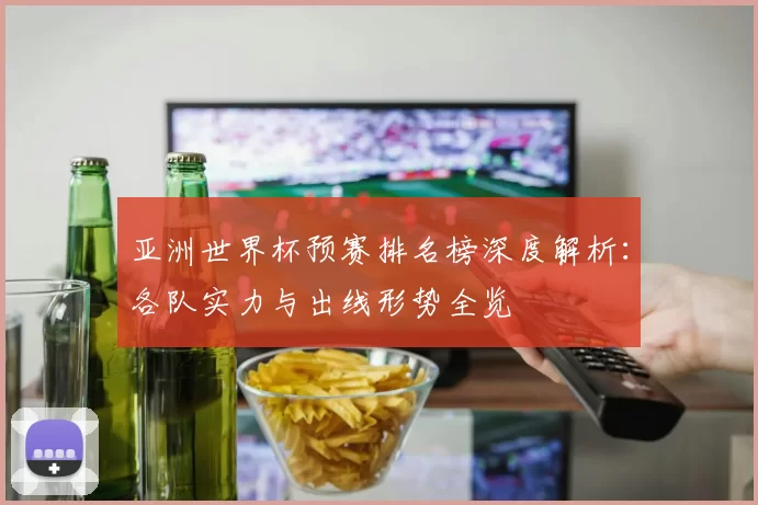 亚洲世界杯预赛排名榜深度解析:各队实力与出线形势全览