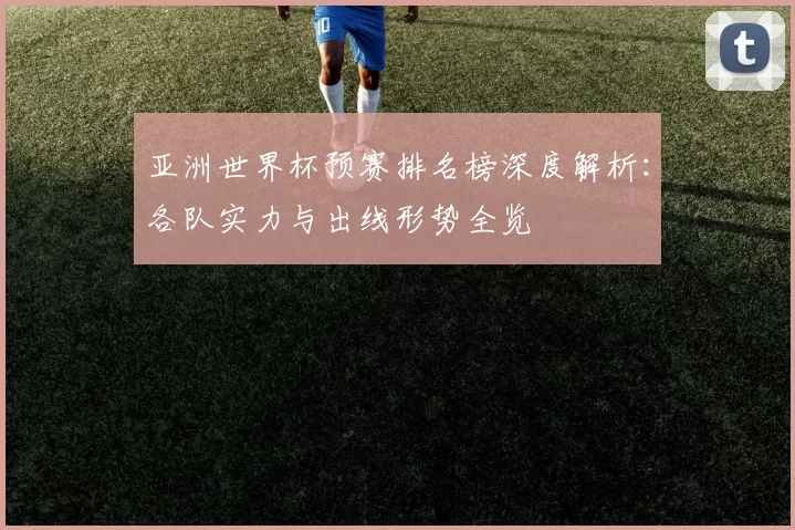 亚洲世界杯预赛排名榜深度解析:各队实力与出线形势全览