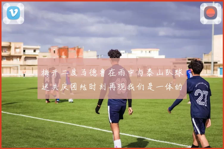 梅开二度马德鲁在雨中与泰山队球迷共庆团结时刻再现我们是一体的精神