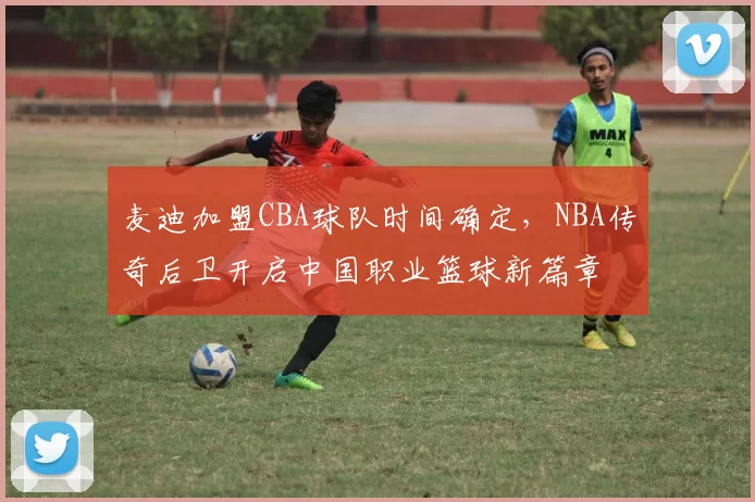 麦迪加盟CBA球队时间确定,NBA传奇后卫开启中国职业篮球新篇章