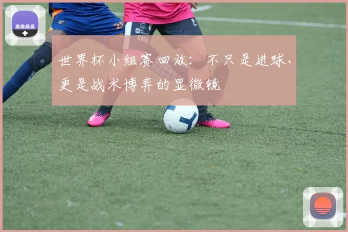 世界杯小组赛回放:不只是进球,更是战术博弈的显微镜