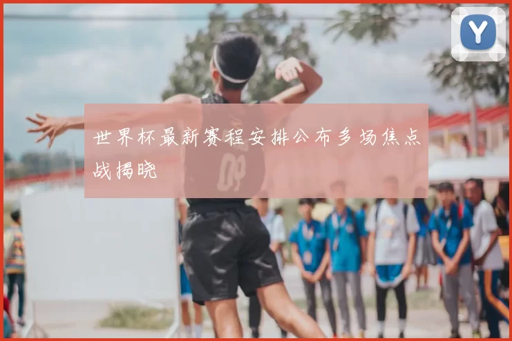 世界杯最新赛程安排公布多场焦点战揭晓