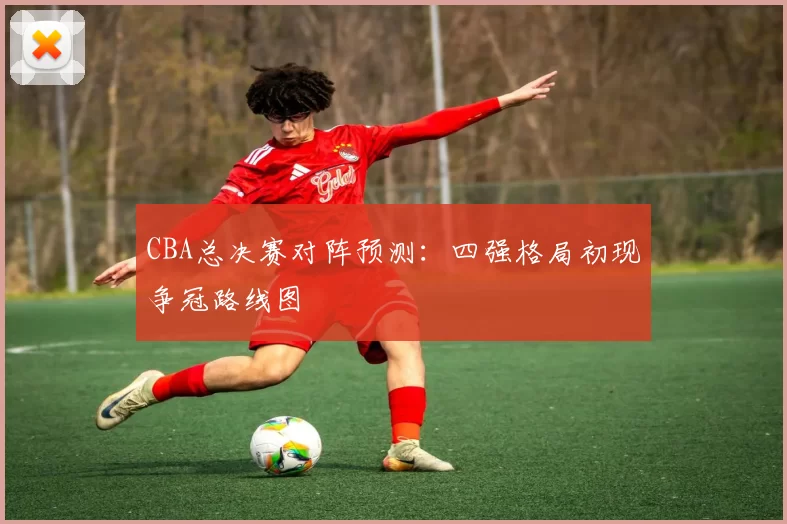 CBA总决赛对阵预测：四强格局初现争冠路线图