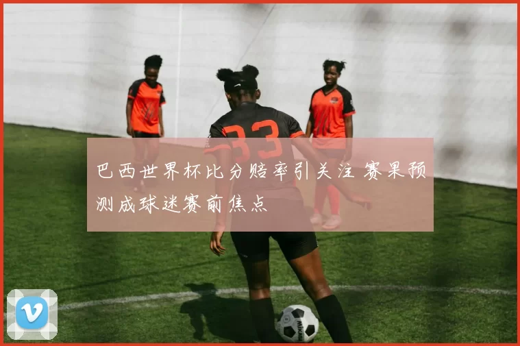 巴西世界杯比分赔率引关注 赛果预测成球迷赛前焦点