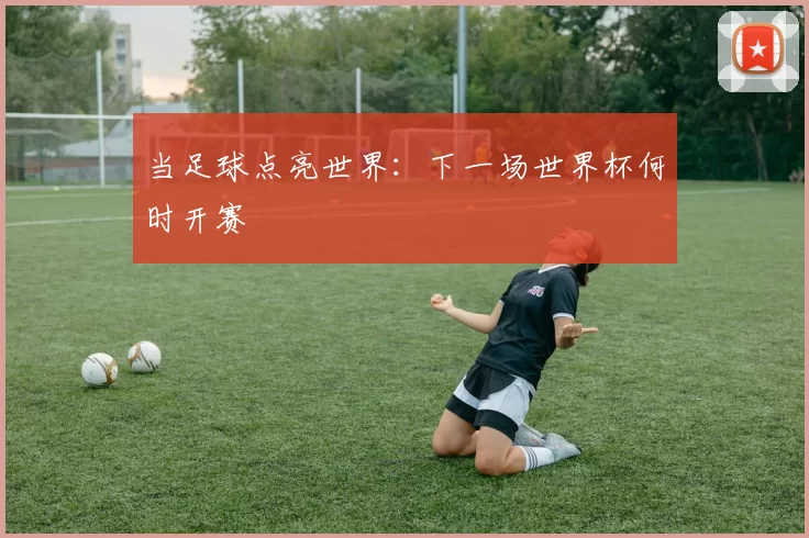 当足球点亮世界:下一场世界杯何时开赛