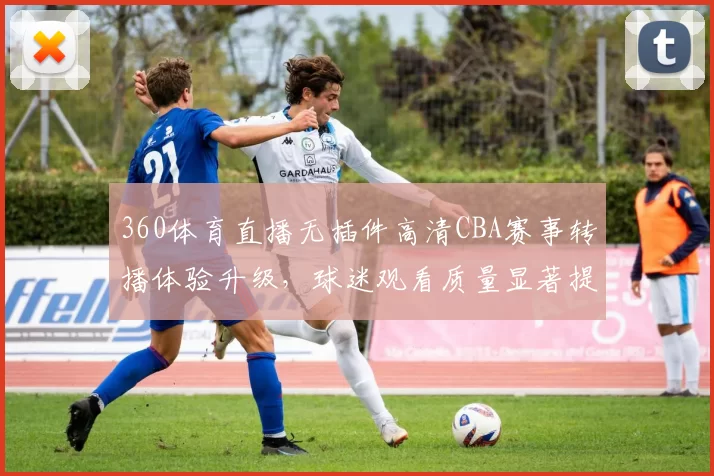 360体育直播无插件高清CBA赛事转播体验升级,球迷观看质量显著提升