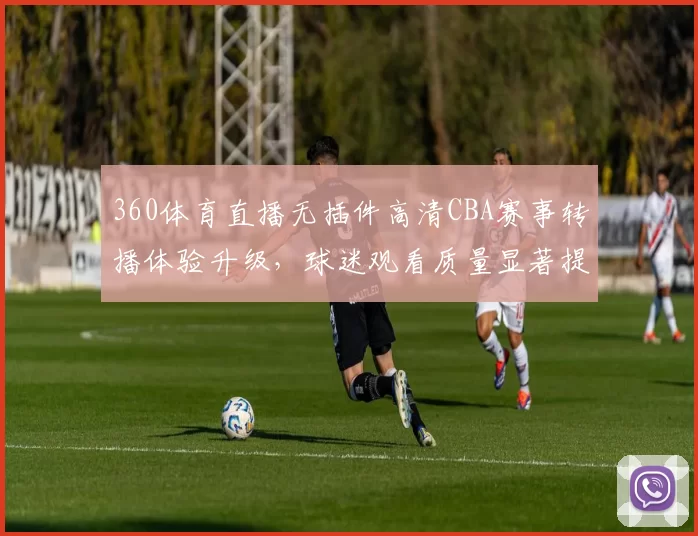 360体育直播无插件高清CBA赛事转播体验升级，球迷观看质量显著提升