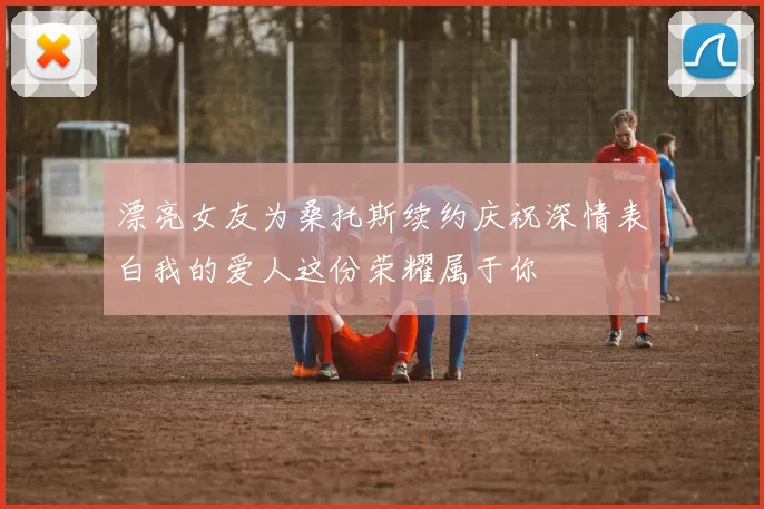 漂亮女友为桑托斯续约庆祝深情表白我的爱人这份荣耀属于你