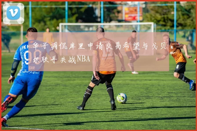 华子调侃库里申请交易希望与戈贝尔联手共战NBA