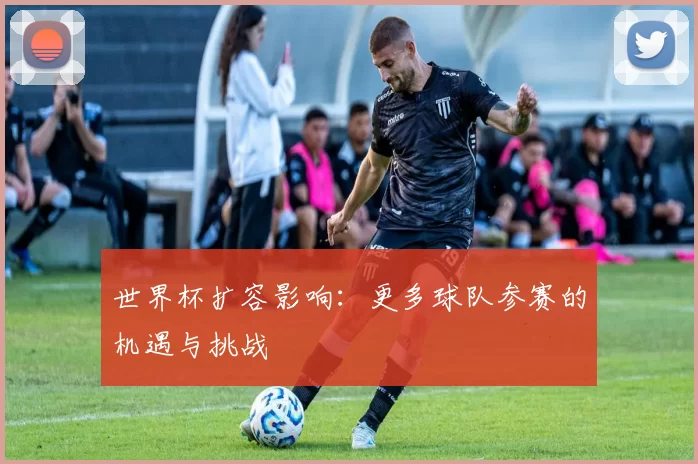 世界杯扩容影响：更多球队参赛的机遇与挑战
