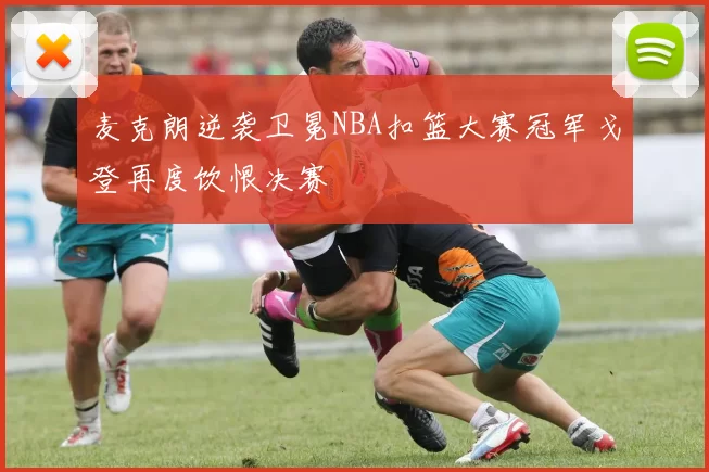 麦克朗逆袭卫冕NBA扣篮大赛冠军戈登再度饮恨决赛