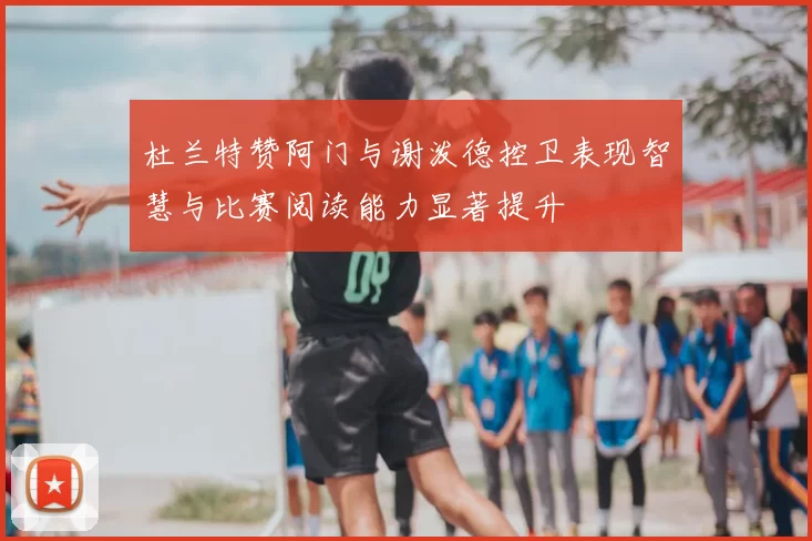 杜兰特赞阿门与谢泼德控卫表现智慧与比赛阅读能力显著提升
