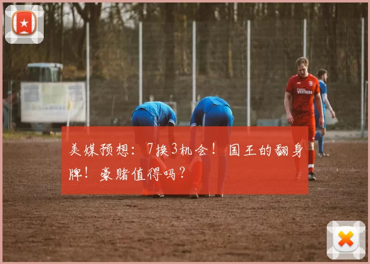 美媒预想:7换3机会!国王的翻身牌!豪赌值得吗?