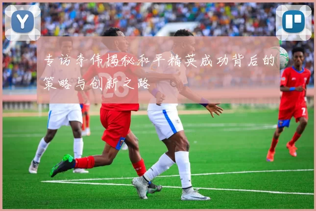 专访李伟揭秘和平精英成功背后的策略与创新之路