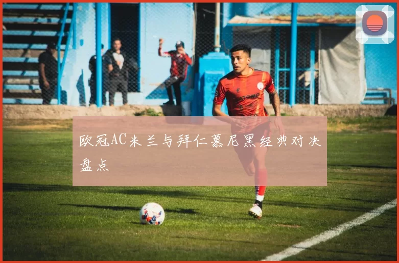 欧冠AC米兰与拜仁慕尼黑经典对决盘点